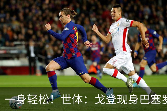 一身轻松！世体：戈登现身巴塞罗那街头，开始为新居做准备