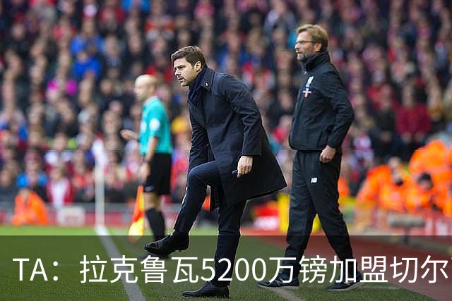 TA：拉克鲁瓦5200万镑加盟切尔西，2022年来首次为26+球员付转会费